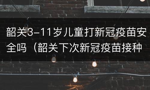 韶关3-11岁儿童打新冠疫苗安全吗（韶关下次新冠疫苗接种）