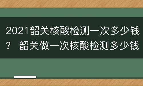 2021韶关核酸检测一次多少钱？ 韶关做一次核酸检测多少钱