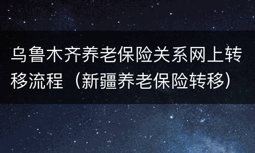 乌鲁木齐养老保险关系网上转移流程（新疆养老保险转移）