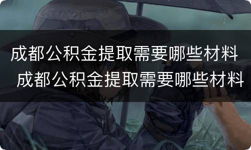 成都公积金提取需要哪些材料 成都公积金提取需要哪些材料呢