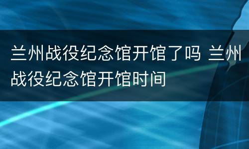 兰州战役纪念馆开馆了吗 兰州战役纪念馆开馆时间