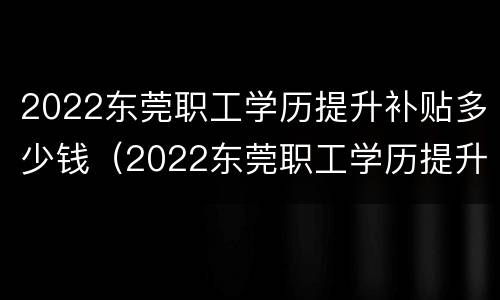 2022东莞职工学历提升补贴多少钱（2022东莞职工学历提升补贴多少钱啊）