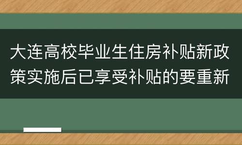 大连高校毕业生住房补贴新政策实施后已享受补贴的要重新申请吗