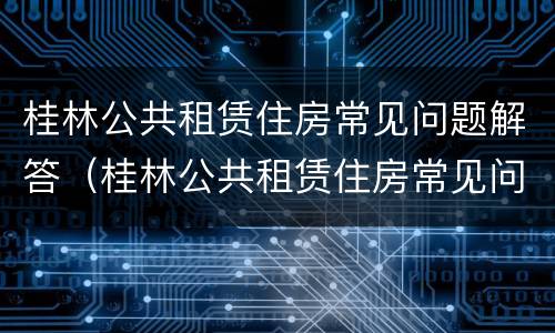 桂林公共租赁住房常见问题解答（桂林公共租赁住房常见问题解答网）