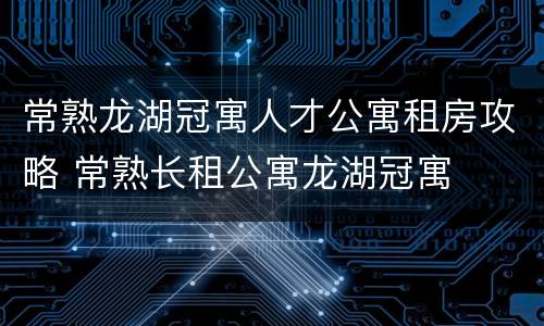 常熟龙湖冠寓人才公寓租房攻略 常熟长租公寓龙湖冠寓