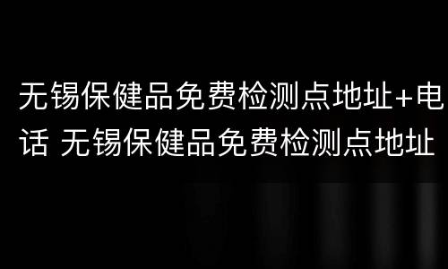 无锡保健品免费检测点地址+电话 无锡保健品免费检测点地址 电话号码