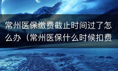 常州医保缴费截止时间过了怎么办（常州医保什么时候扣费）