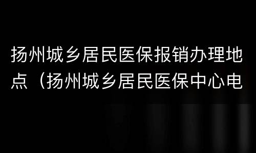扬州城乡居民医保报销办理地点（扬州城乡居民医保中心电话）