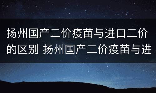 扬州国产二价疫苗与进口二价的区别 扬州国产二价疫苗与进口二价的区别在哪
