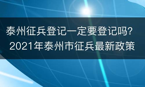 泰州征兵登记一定要登记吗？ 2021年泰州市征兵最新政策