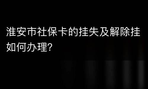 淮安市社保卡的挂失及解除挂如何办理？