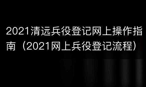 2021清远兵役登记网上操作指南（2021网上兵役登记流程）