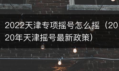 2022天津专项摇号怎么摇（2020年天津摇号最新政策）