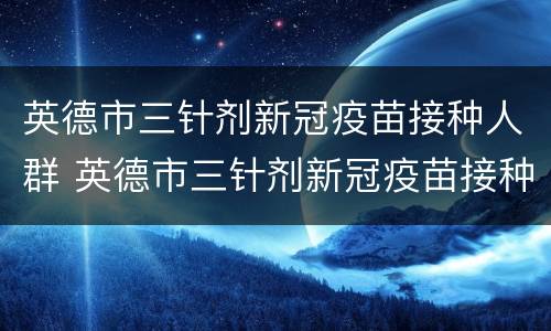英德市三针剂新冠疫苗接种人群 英德市三针剂新冠疫苗接种人群