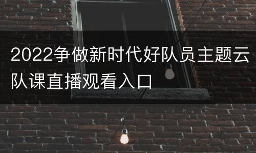 2022争做新时代好队员主题云队课直播观看入口