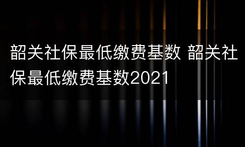 韶关社保最低缴费基数 韶关社保最低缴费基数2021