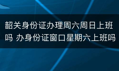 韶关身份证办理周六周日上班吗 办身份证窗口星期六上班吗