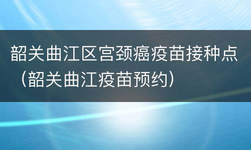 韶关曲江区宫颈癌疫苗接种点（韶关曲江疫苗预约）