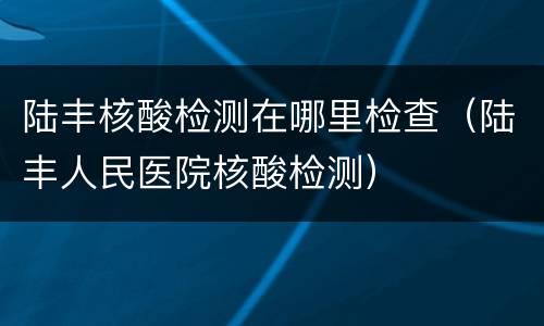 陆丰核酸检测在哪里检查（陆丰人民医院核酸检测）