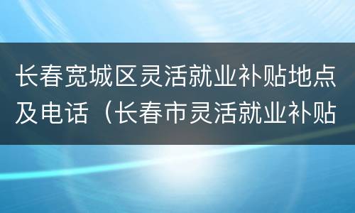 长春宽城区灵活就业补贴地点及电话（长春市灵活就业补贴的政策）
