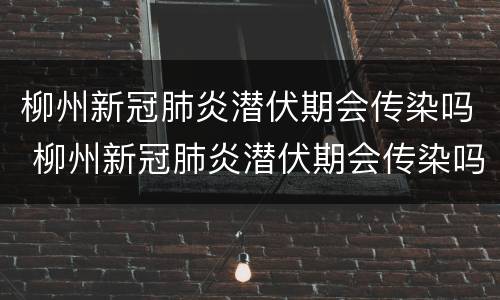 柳州新冠肺炎潜伏期会传染吗 柳州新冠肺炎潜伏期会传染吗最新消息