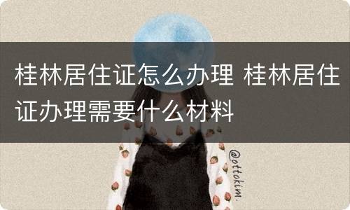 桂林居住证怎么办理 桂林居住证办理需要什么材料