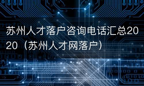 苏州人才落户咨询电话汇总2020（苏州人才网落户）