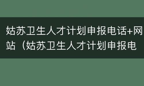 姑苏卫生人才计划申报电话+网站（姑苏卫生人才计划申报电话 网站是多少）