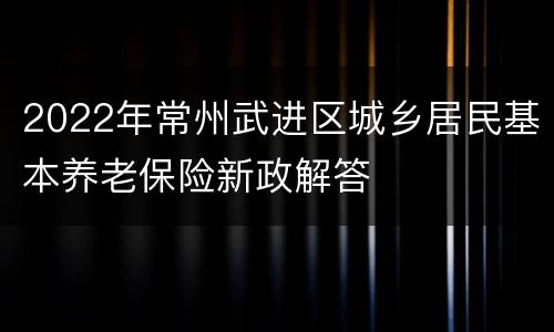 2022年常州武进区城乡居民基本养老保险新政解答