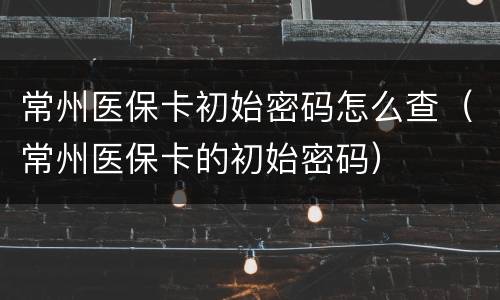 常州医保卡初始密码怎么查（常州医保卡的初始密码）
