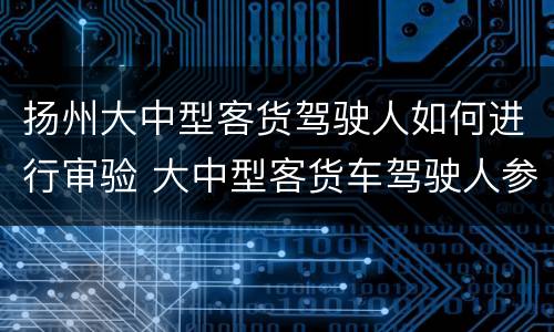 扬州大中型客货驾驶人如何进行审验 大中型客货车驾驶人参加审验时有哪些规定