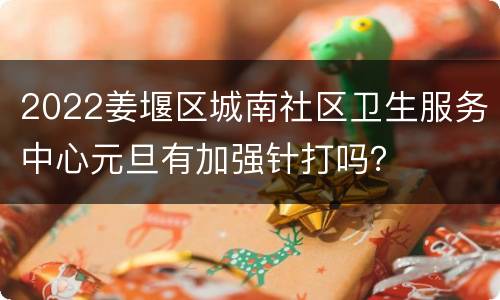 2022姜堰区城南社区卫生服务中心元旦有加强针打吗？