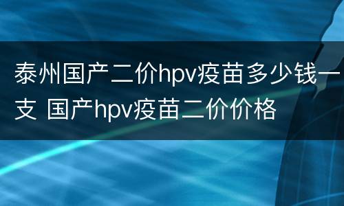 泰州国产二价hpv疫苗多少钱一支 国产hpv疫苗二价价格
