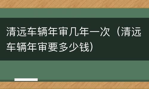 清远车辆年审几年一次（清远车辆年审要多少钱）