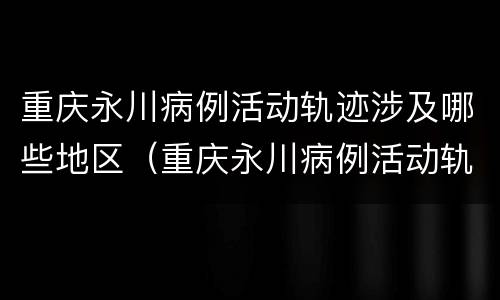 重庆永川病例活动轨迹涉及哪些地区（重庆永川病例活动轨迹涉及哪些地区呢）
