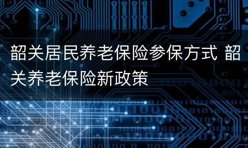 韶关居民养老保险参保方式 韶关养老保险新政策