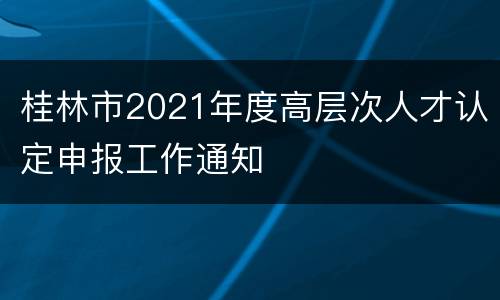 桂林市2021年度高层次人才认定申报工作通知