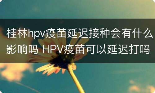 桂林hpv疫苗延迟接种会有什么影响吗 HPV疫苗可以延迟打吗