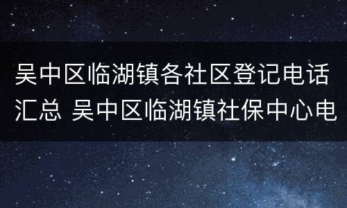 吴中区临湖镇各社区登记电话汇总 吴中区临湖镇社保中心电话号码