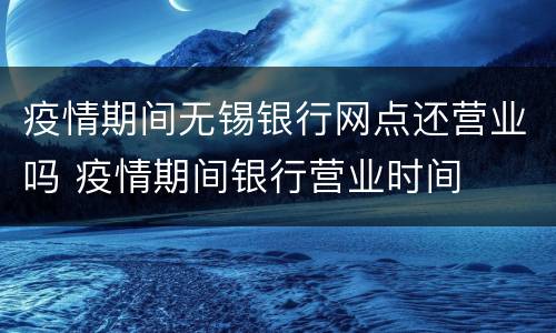 疫情期间无锡银行网点还营业吗 疫情期间银行营业时间