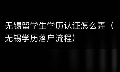 无锡留学生学历认证怎么弄（无锡学历落户流程）