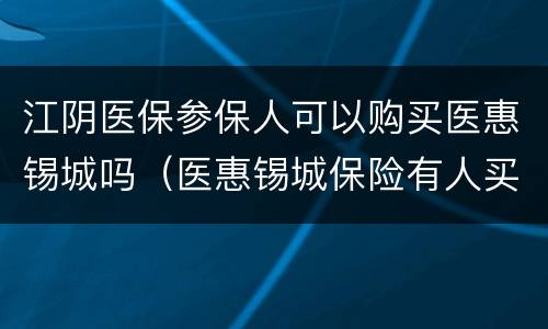江阴医保参保人可以购买医惠锡城吗（医惠锡城保险有人买吗）