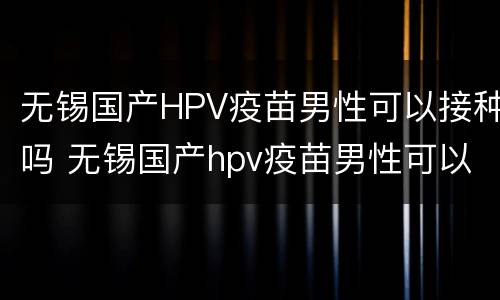 无锡国产HPV疫苗男性可以接种吗 无锡国产hpv疫苗男性可以接种吗多少钱