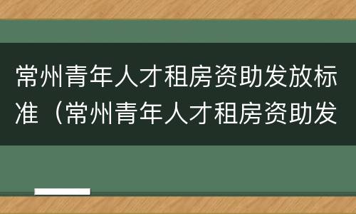 常州青年人才租房资助发放标准（常州青年人才租房资助发放标准是什么）