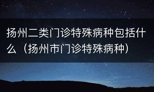 扬州二类门诊特殊病种包括什么（扬州市门诊特殊病种）