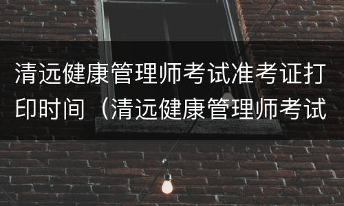 清远健康管理师考试准考证打印时间（清远健康管理师考试地点）