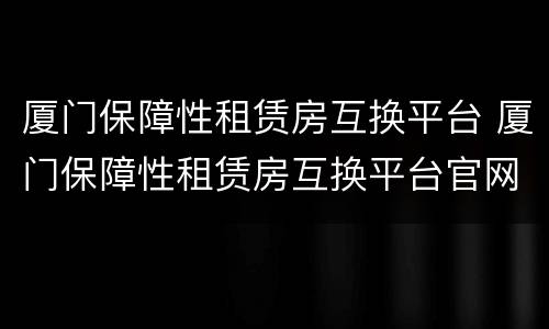 厦门保障性租赁房互换平台 厦门保障性租赁房互换平台官网