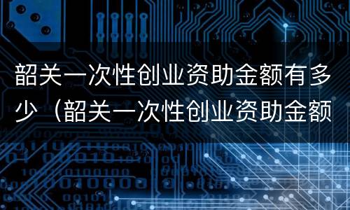 韶关一次性创业资助金额有多少（韶关一次性创业资助金额有多少钱）