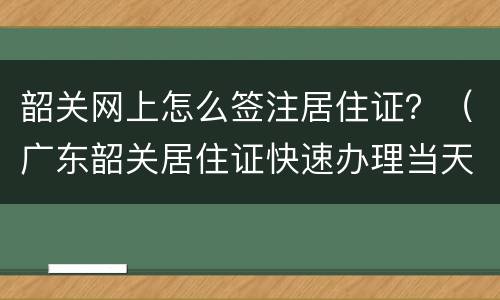 韶关网上怎么签注居住证？（广东韶关居住证快速办理当天出证）