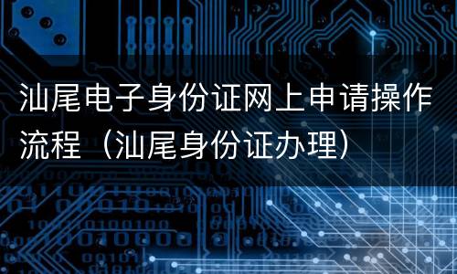 汕尾电子身份证网上申请操作流程（汕尾身份证办理）
